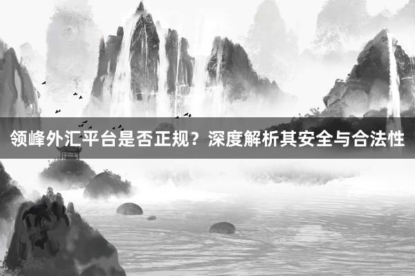 领峰外汇平台是否正规？深度解析其安全与合法性