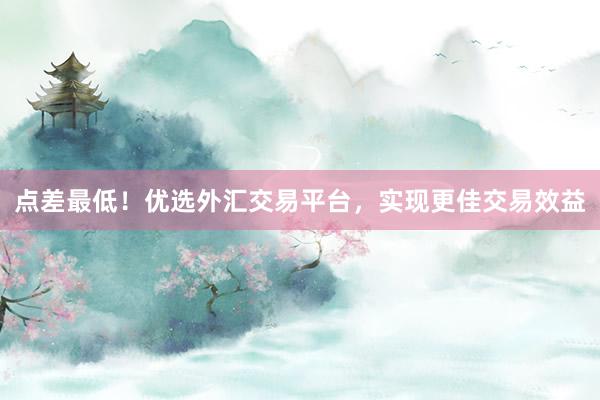 点差最低！优选外汇交易平台，实现更佳交易效益