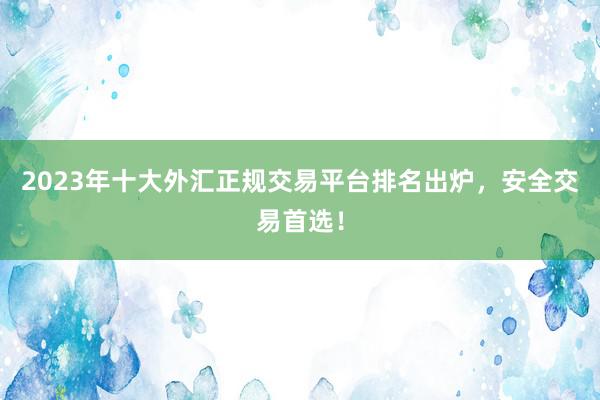 2023年十大外汇正规交易平台排名出炉，安全交易首选！