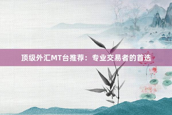 顶级外汇MT台推荐：专业交易者的首选