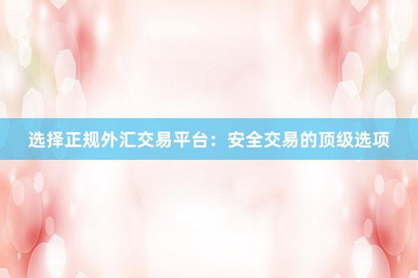 选择正规外汇交易平台：安全交易的顶级选项