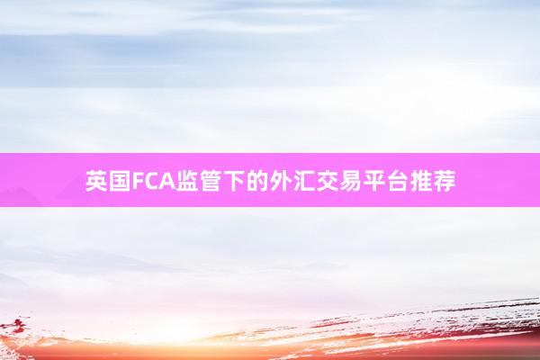 英国FCA监管下的外汇交易平台推荐
