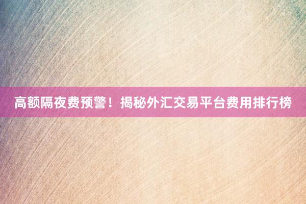 高额隔夜费预警！揭秘外汇交易平台费用排行榜