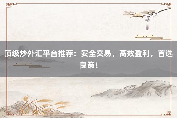 顶级炒外汇平台推荐：安全交易，高效盈利，首选良策！
