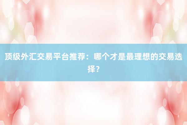 顶级外汇交易平台推荐：哪个才是最理想的交易选择？