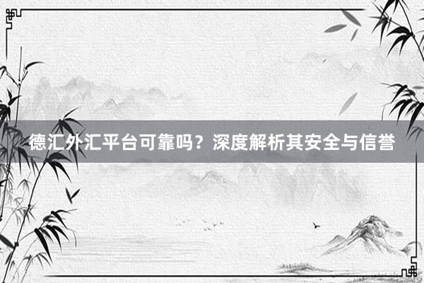 德汇外汇平台可靠吗？深度解析其安全与信誉