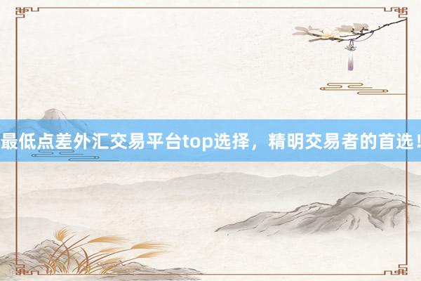 最低点差外汇交易平台top选择，精明交易者的首选！