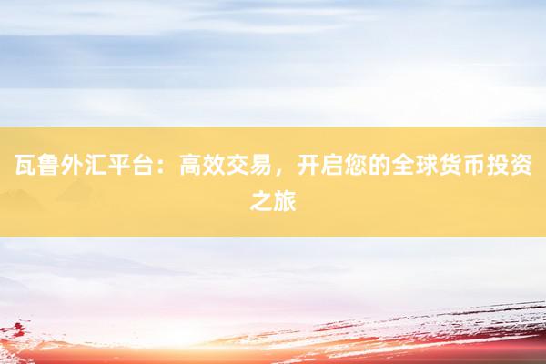 瓦鲁外汇平台：高效交易，开启您的全球货币投资之旅