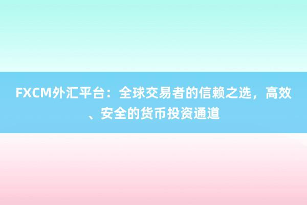 FXCM外汇平台：全球交易者的信赖之选，高效、安全的货币投资通道