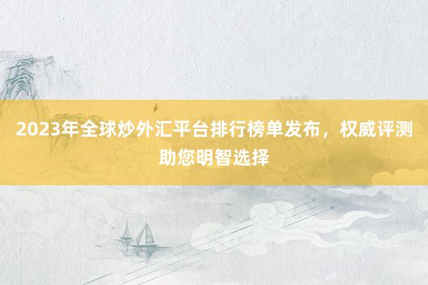2023年全球炒外汇平台排行榜单发布，权威评测助您明智选择