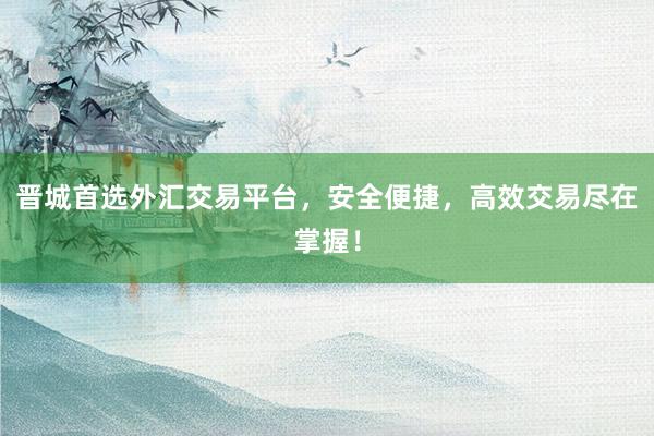 晋城首选外汇交易平台，安全便捷，高效交易尽在掌握！