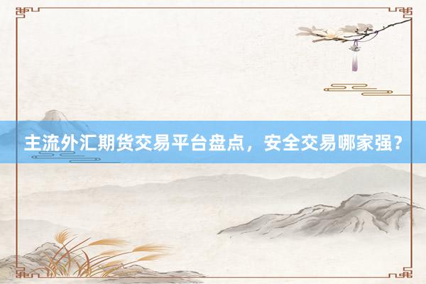 主流外汇期货交易平台盘点，安全交易哪家强？