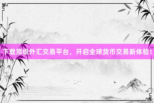 下载顶级外汇交易平台，开启全球货币交易新体验！