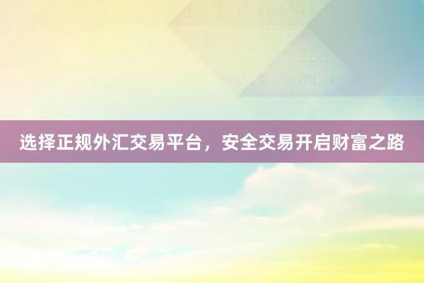 选择正规外汇交易平台，安全交易开启财富之路