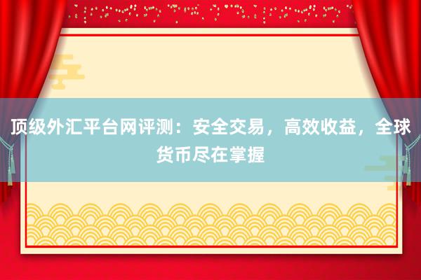 顶级外汇平台网评测：安全交易，高效收益，全球货币尽在掌握
