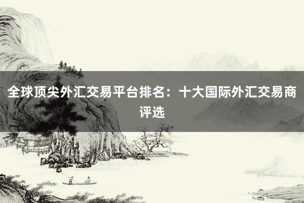 全球顶尖外汇交易平台排名：十大国际外汇交易商评选