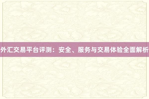 外汇交易平台评测：安全、服务与交易体验全面解析