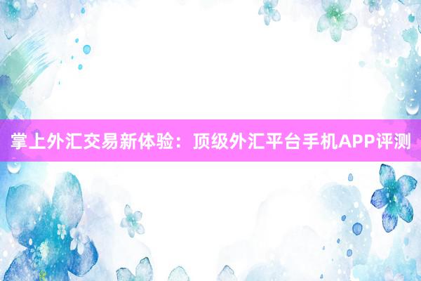 掌上外汇交易新体验：顶级外汇平台手机APP评测