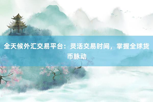 全天候外汇交易平台：灵活交易时间，掌握全球货币脉动