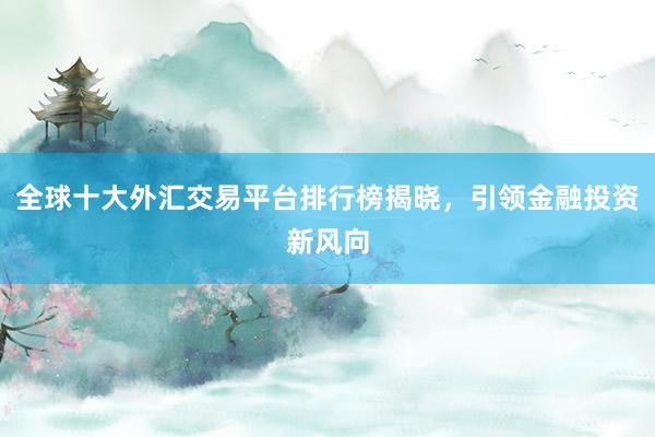 全球十大外汇交易平台排行榜揭晓，引领金融投资新风向