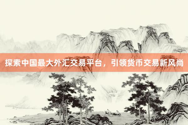 探索中国最大外汇交易平台，引领货币交易新风尚