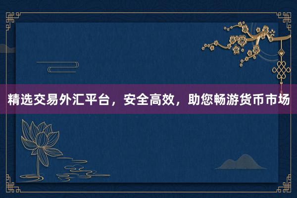 精选交易外汇平台，安全高效，助您畅游货币市场