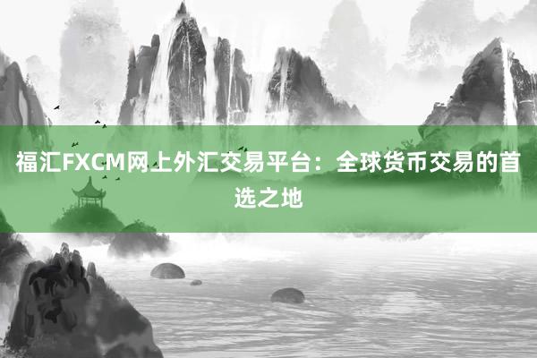 福汇FXCM网上外汇交易平台：全球货币交易的首选之地