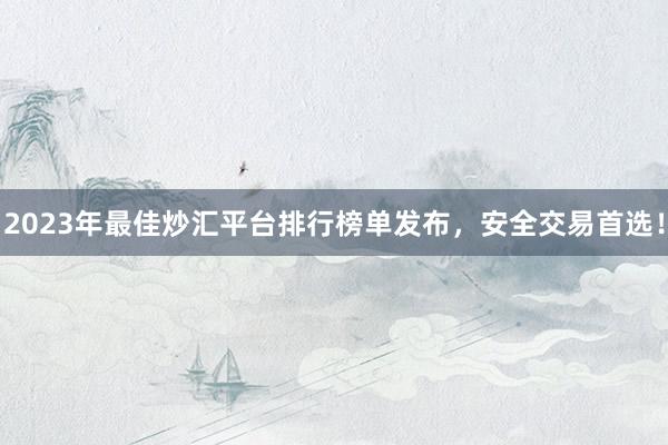 2023年最佳炒汇平台排行榜单发布，安全交易首选！