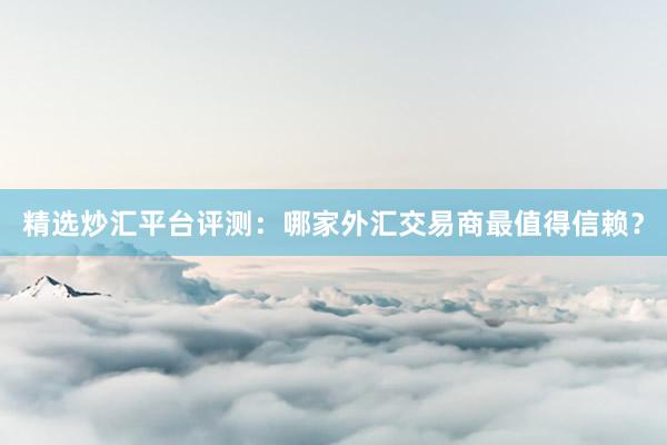 精选炒汇平台评测：哪家外汇交易商最值得信赖？
