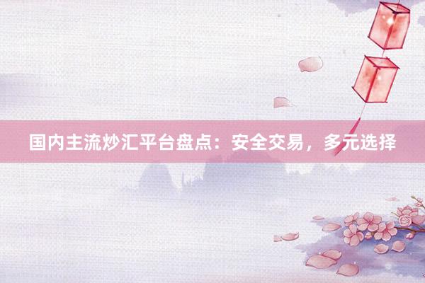 国内主流炒汇平台盘点：安全交易，多元选择
