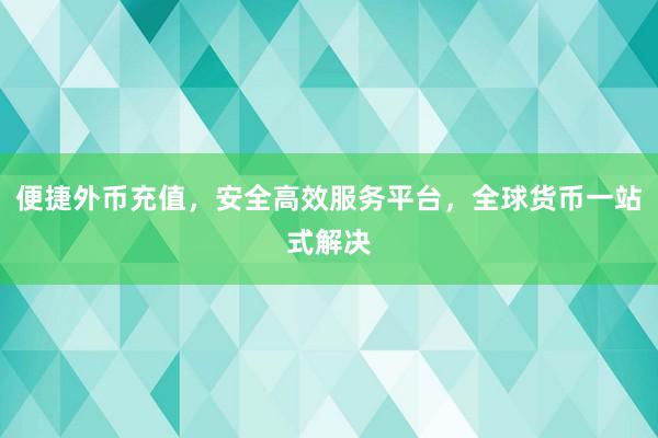 便捷外币充值，安全高效服务平台，全球货币一站式解决